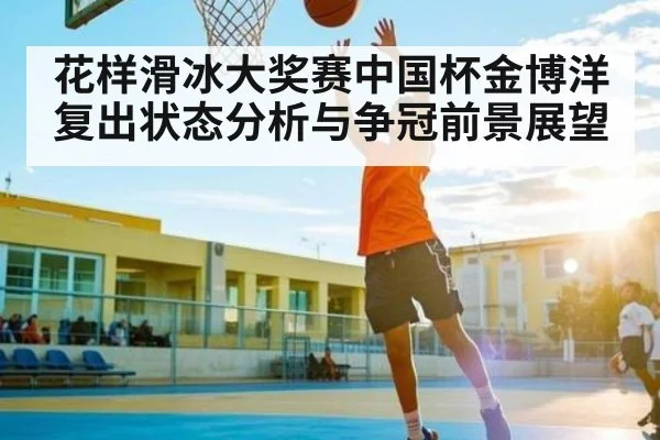 花样滑冰大奖赛中国杯金博洋复出状态分析与争冠前景展望