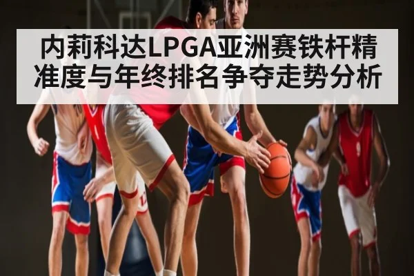 内莉科达LPGA亚洲赛铁杆精准度与年终排名争夺走势分析
