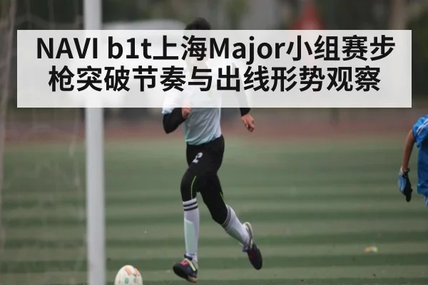 NAVI b1t上海Major小组赛步枪突破节奏与出线形势观察